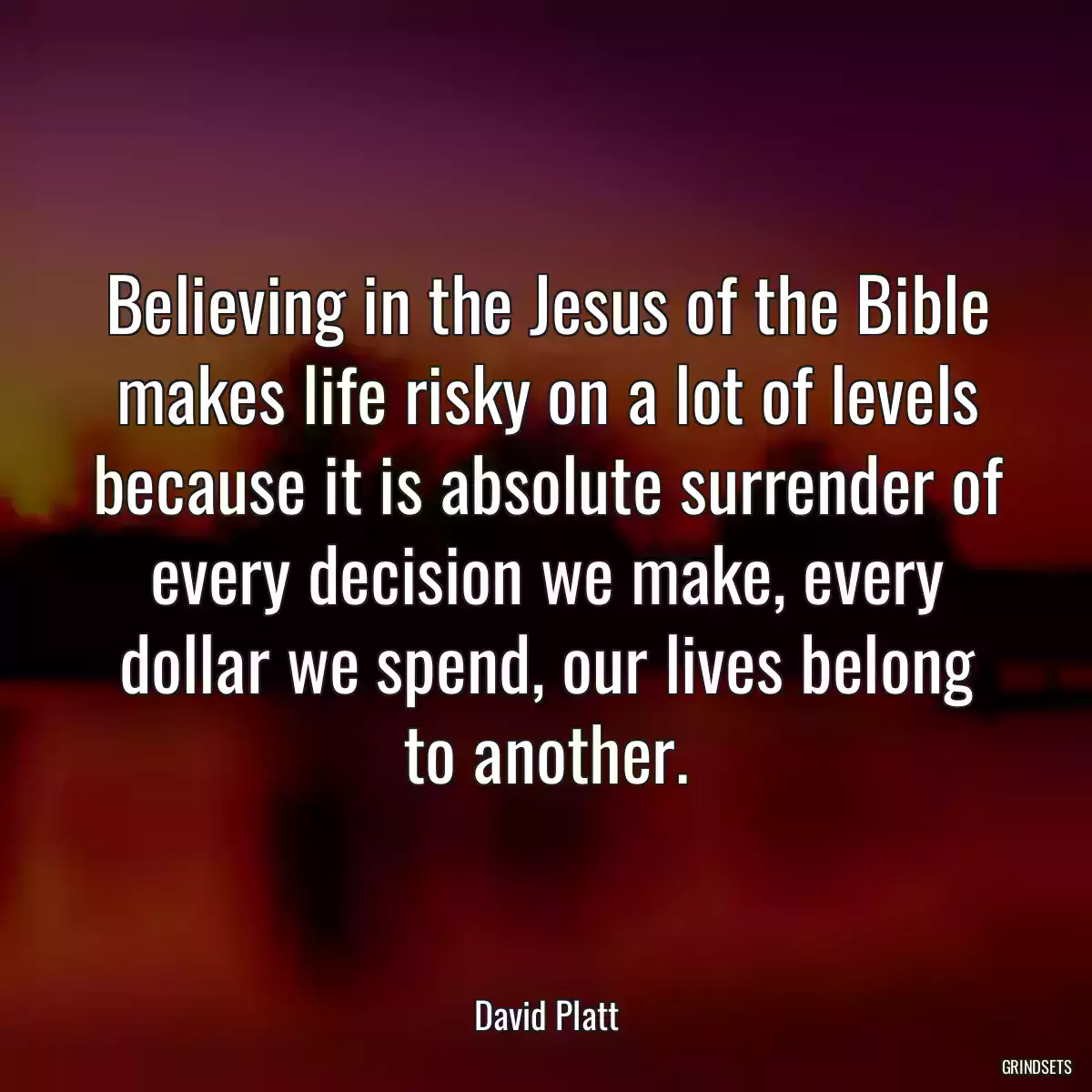 Believing in the Jesus of the Bible makes life risky on a lot of levels because it is absolute surrender of every decision we make, every dollar we spend, our lives belong to another.