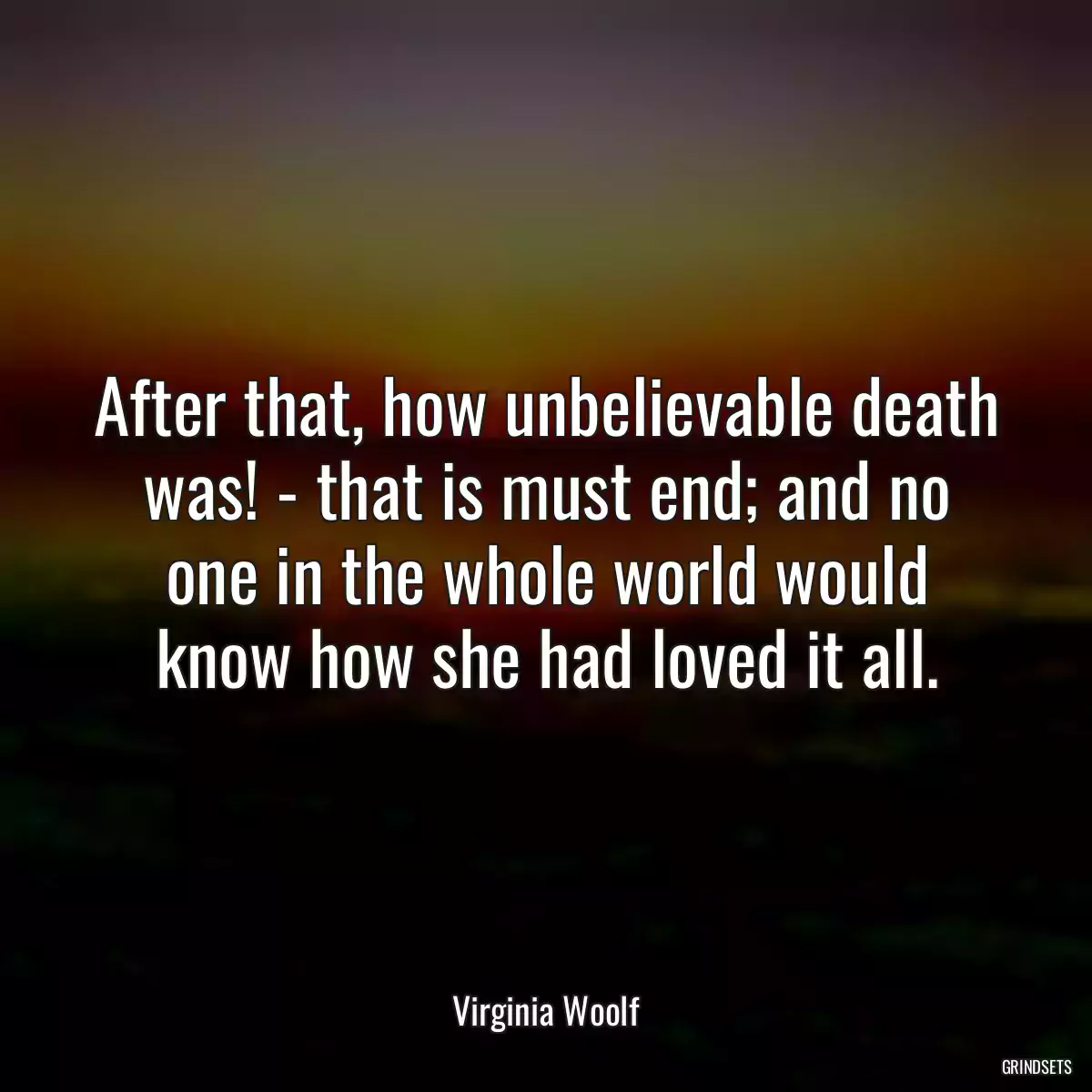 After that, how unbelievable death was! - that is must end; and no one in the whole world would know how she had loved it all.