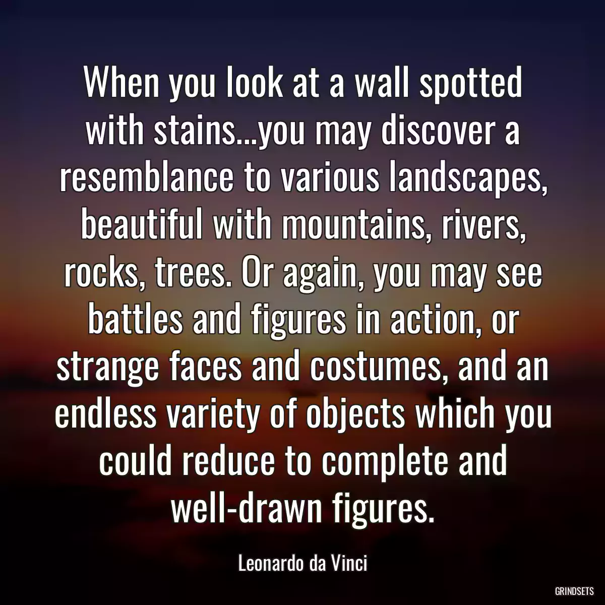 When you look at a wall spotted with stains...you may discover a resemblance to various landscapes, beautiful with mountains, rivers, rocks, trees. Or again, you may see battles and figures in action, or strange faces and costumes, and an endless variety of objects which you could reduce to complete and well-drawn figures.