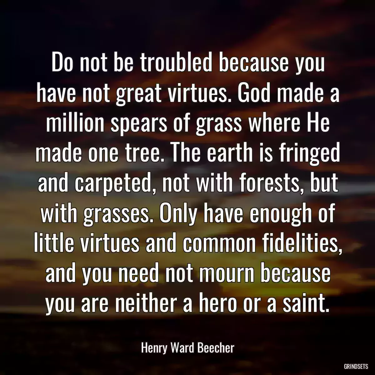 Do not be troubled because you have not great virtues. God made a million spears of grass where He made one tree. The earth is fringed and carpeted, not with forests, but with grasses. Only have enough of little virtues and common fidelities, and you need not mourn because you are neither a hero or a saint.