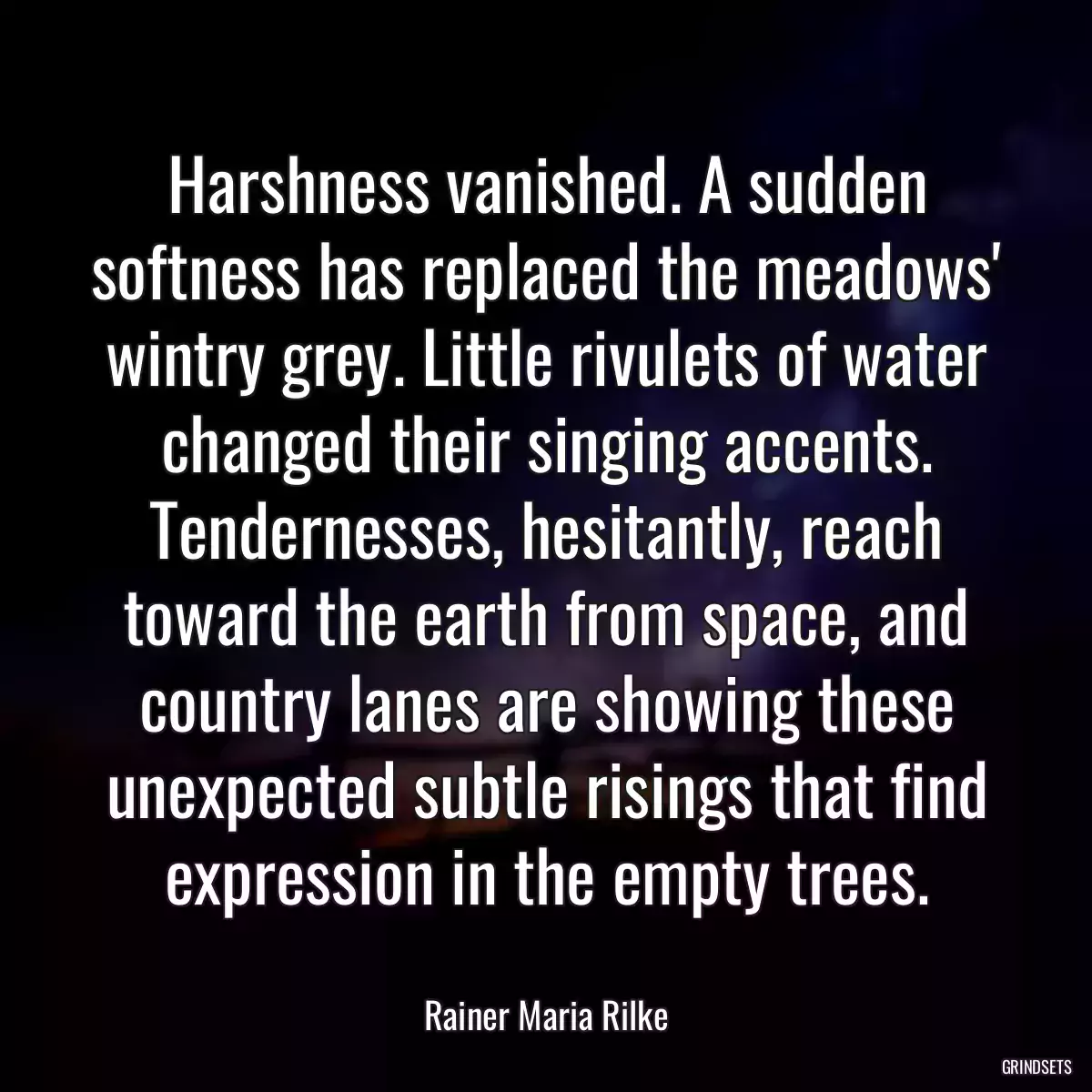 Harshness vanished. A sudden softness has replaced the meadows\' wintry grey. Little rivulets of water changed their singing accents. Tendernesses, hesitantly, reach toward the earth from space, and country lanes are showing these unexpected subtle risings that find expression in the empty trees.