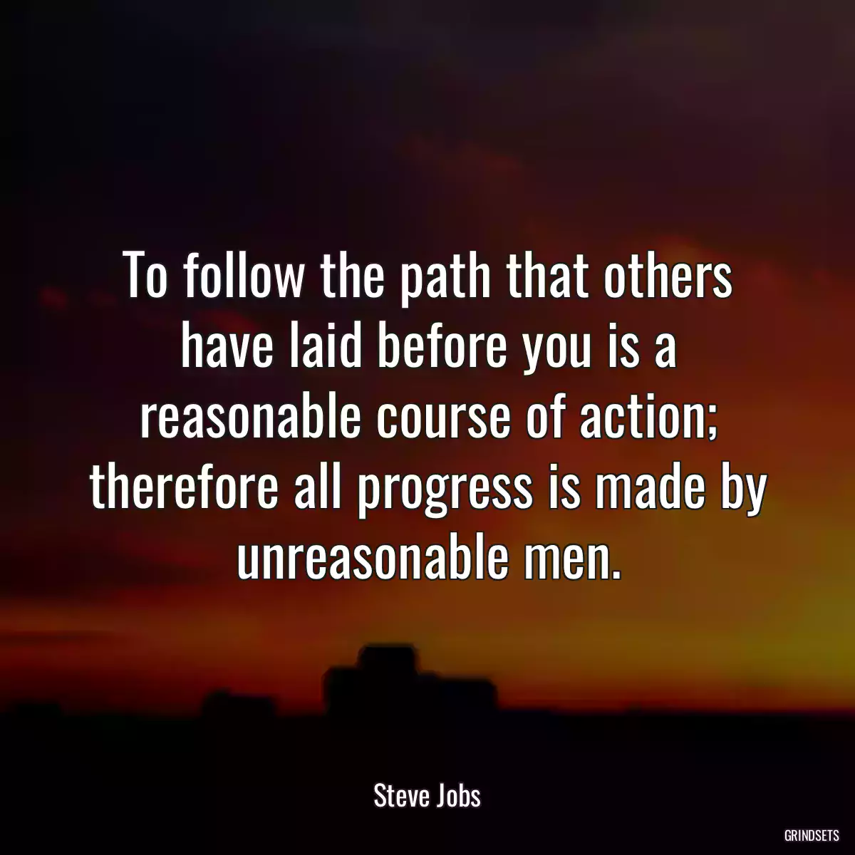 To follow the path that others have laid before you is a reasonable course of action; therefore all progress is made by unreasonable men.