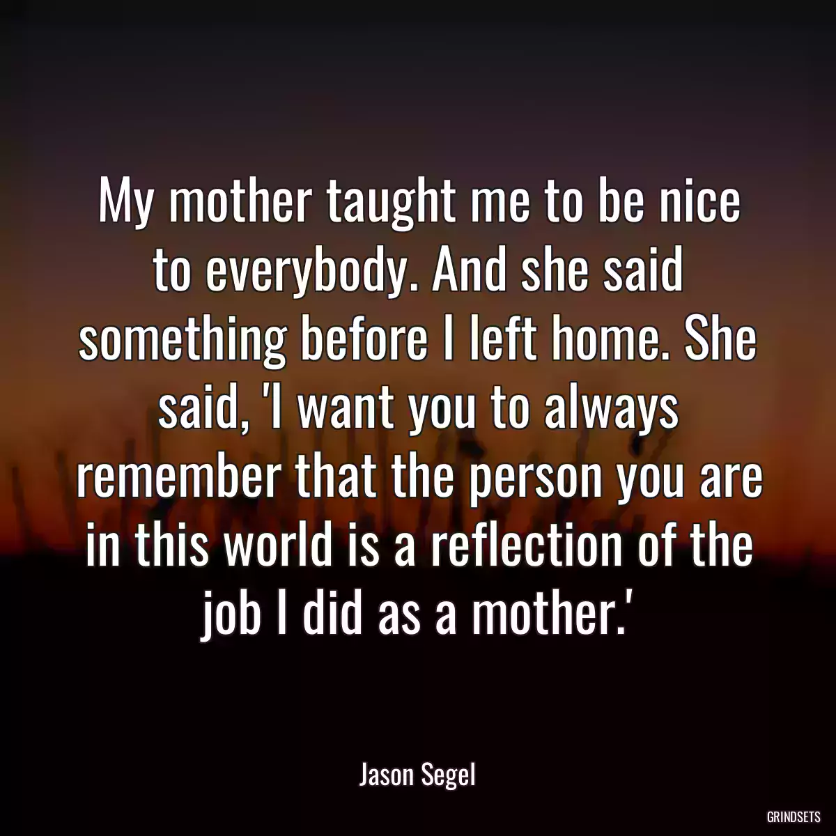 My mother taught me to be nice to everybody. And she said something before I left home. She said, \'I want you to always remember that the person you are in this world is a reflection of the job I did as a mother.\'