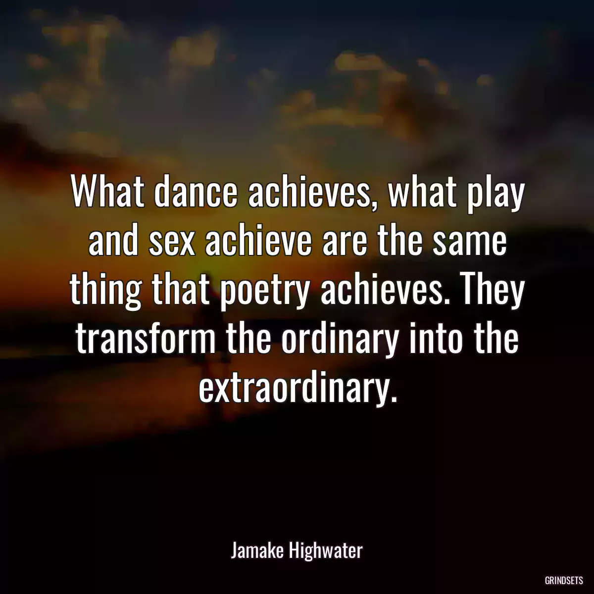 What dance achieves, what play and sex achieve are the same thing that poetry achieves. They transform the ordinary into the extraordinary.