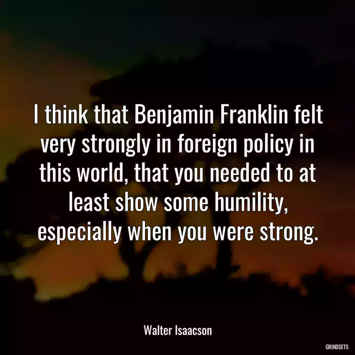 I think that Benjamin Franklin felt very strongly in foreign policy in this world, that you needed to at least show some humility, especially when you were strong.