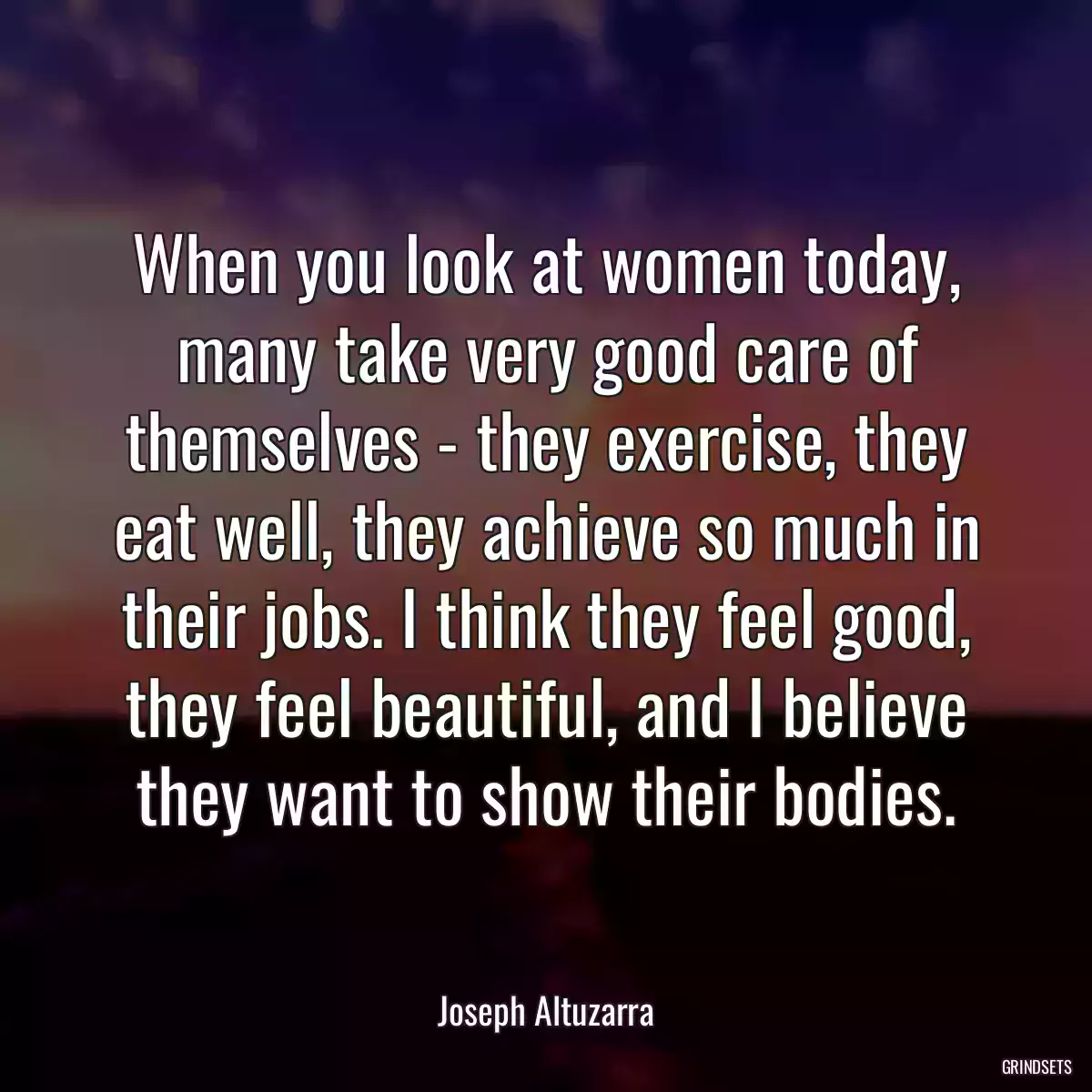 When you look at women today, many take very good care of themselves - they exercise, they eat well, they achieve so much in their jobs. I think they feel good, they feel beautiful, and I believe they want to show their bodies.