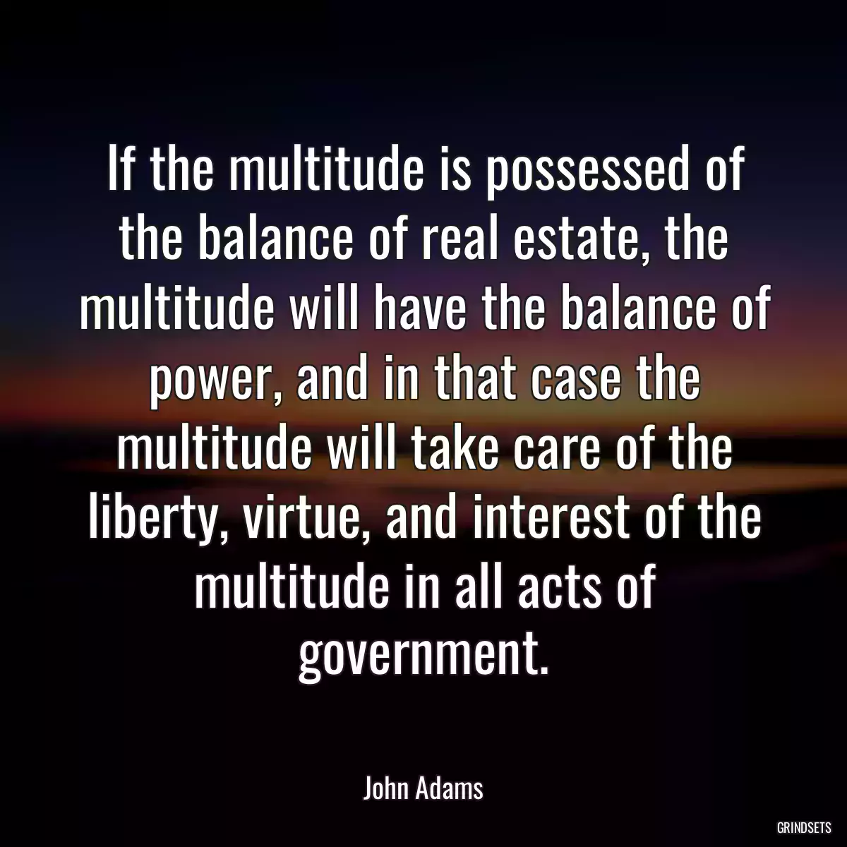 If the multitude is possessed of the balance of real estate, the multitude will have the balance of power, and in that case the multitude will take care of the liberty, virtue, and interest of the multitude in all acts of government.