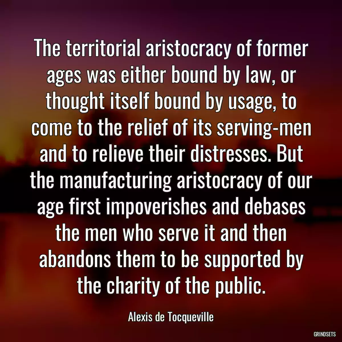 The territorial aristocracy of former ages was either bound by law, or thought itself bound by usage, to come to the relief of its serving-men and to relieve their distresses. But the manufacturing aristocracy of our age first impoverishes and debases the men who serve it and then abandons them to be supported by the charity of the public.