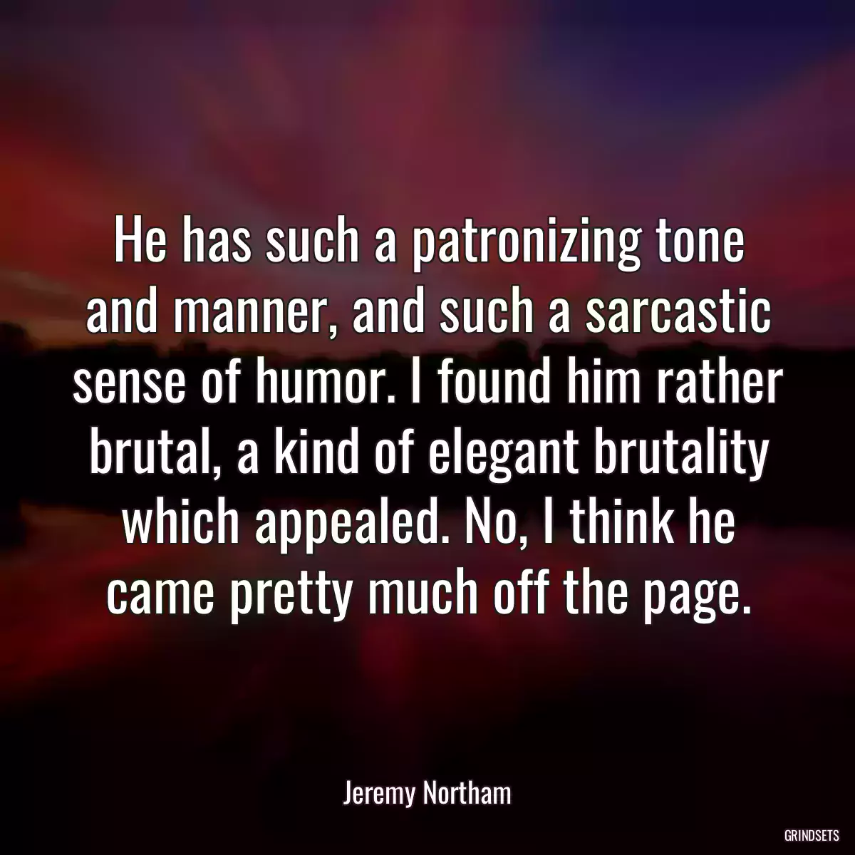 He has such a patronizing tone and manner, and such a sarcastic sense of humor. I found him rather brutal, a kind of elegant brutality which appealed. No, I think he came pretty much off the page.