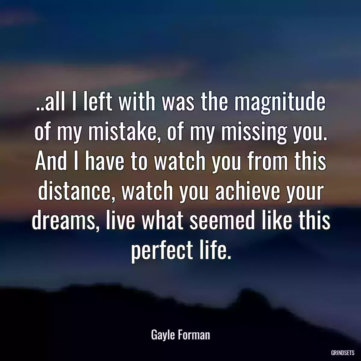 ..all I left with was the magnitude of my mistake, of my missing you. And I have to watch you from this distance, watch you achieve your dreams, live what seemed like this perfect life.