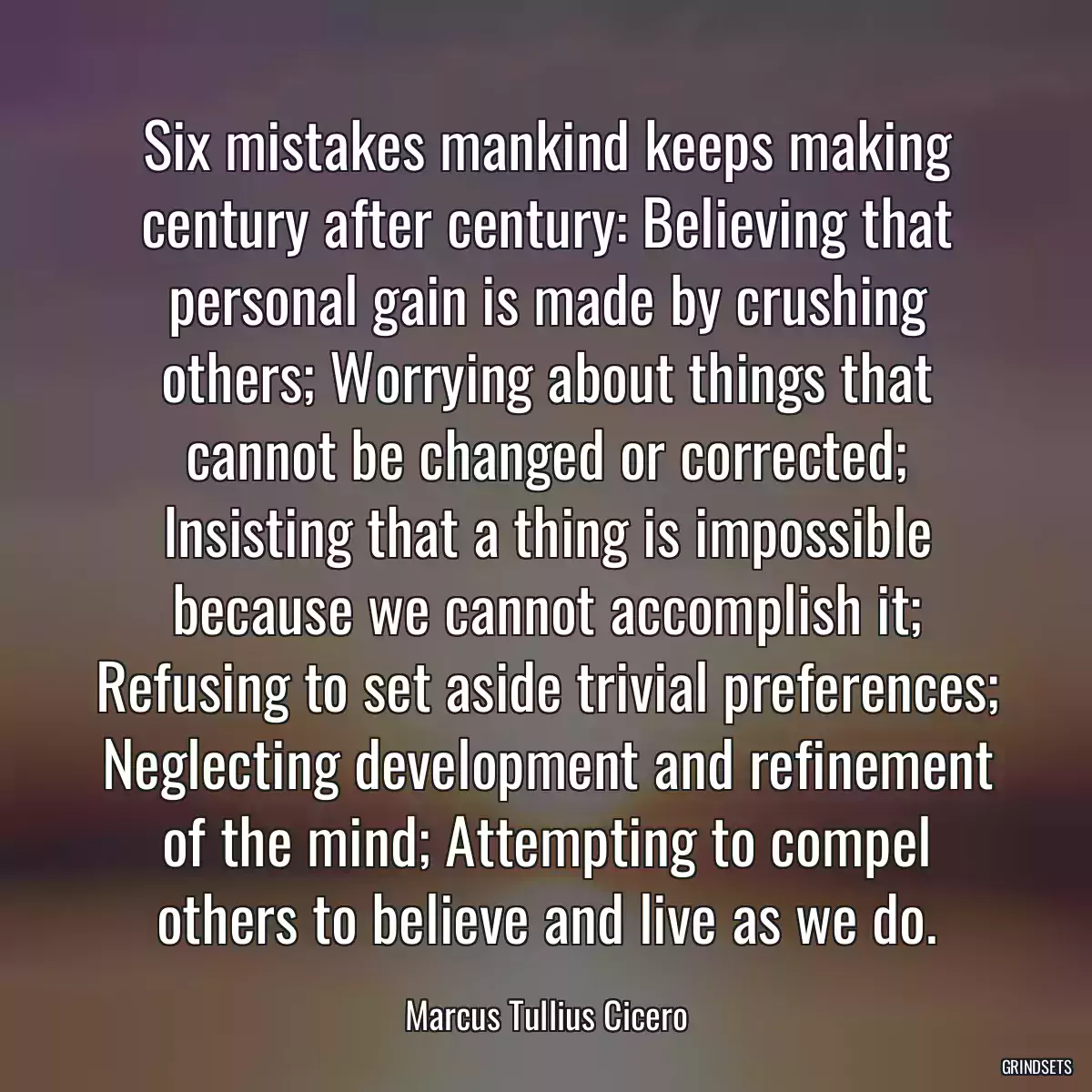 Six mistakes mankind keeps making century after century: Believing that personal gain is made by crushing others; Worrying about things that cannot be changed or corrected; Insisting that a thing is impossible because we cannot accomplish it; Refusing to set aside trivial preferences; Neglecting development and refinement of the mind; Attempting to compel others to believe and live as we do.