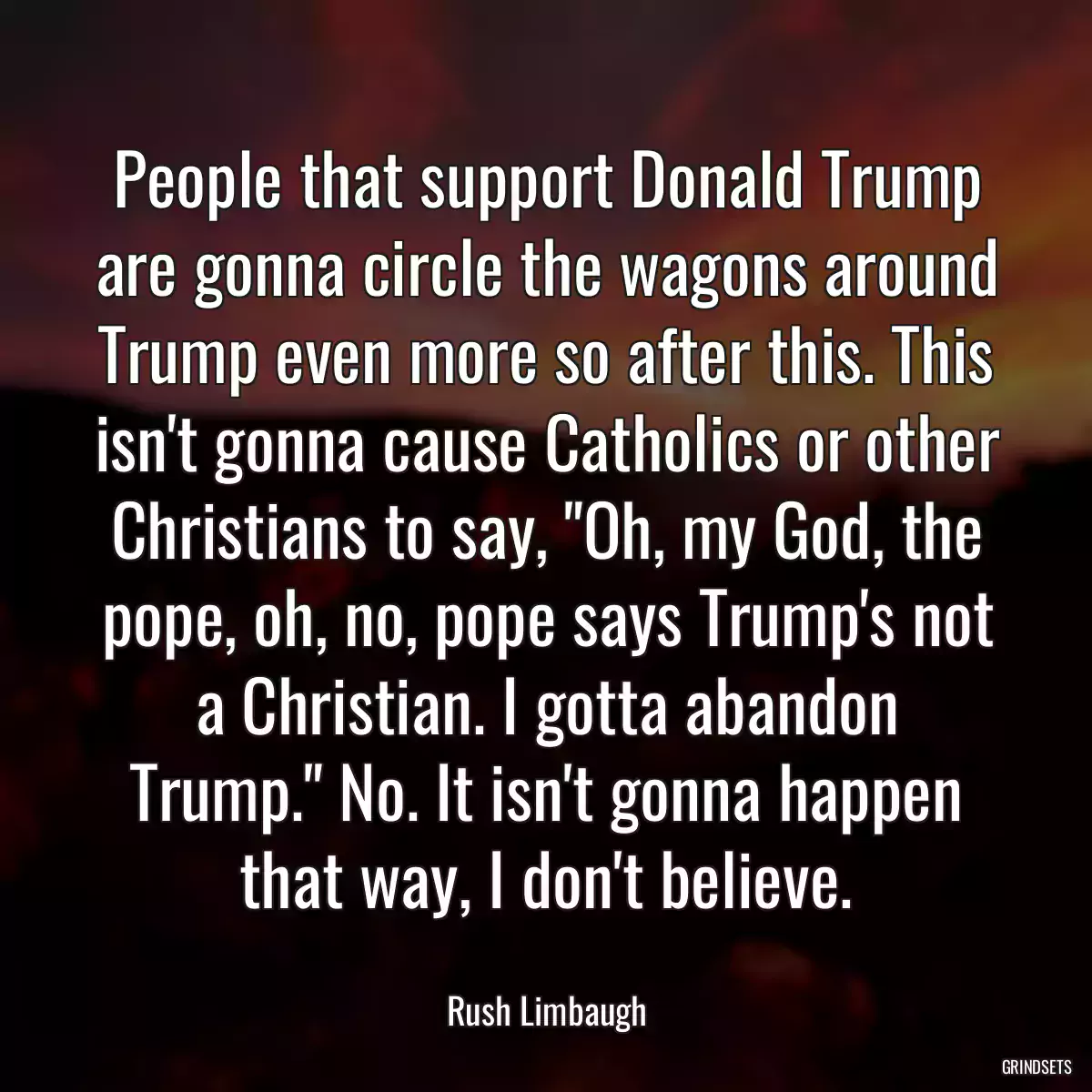 People that support Donald Trump are gonna circle the wagons around Trump even more so after this. This isn\'t gonna cause Catholics or other Christians to say, \