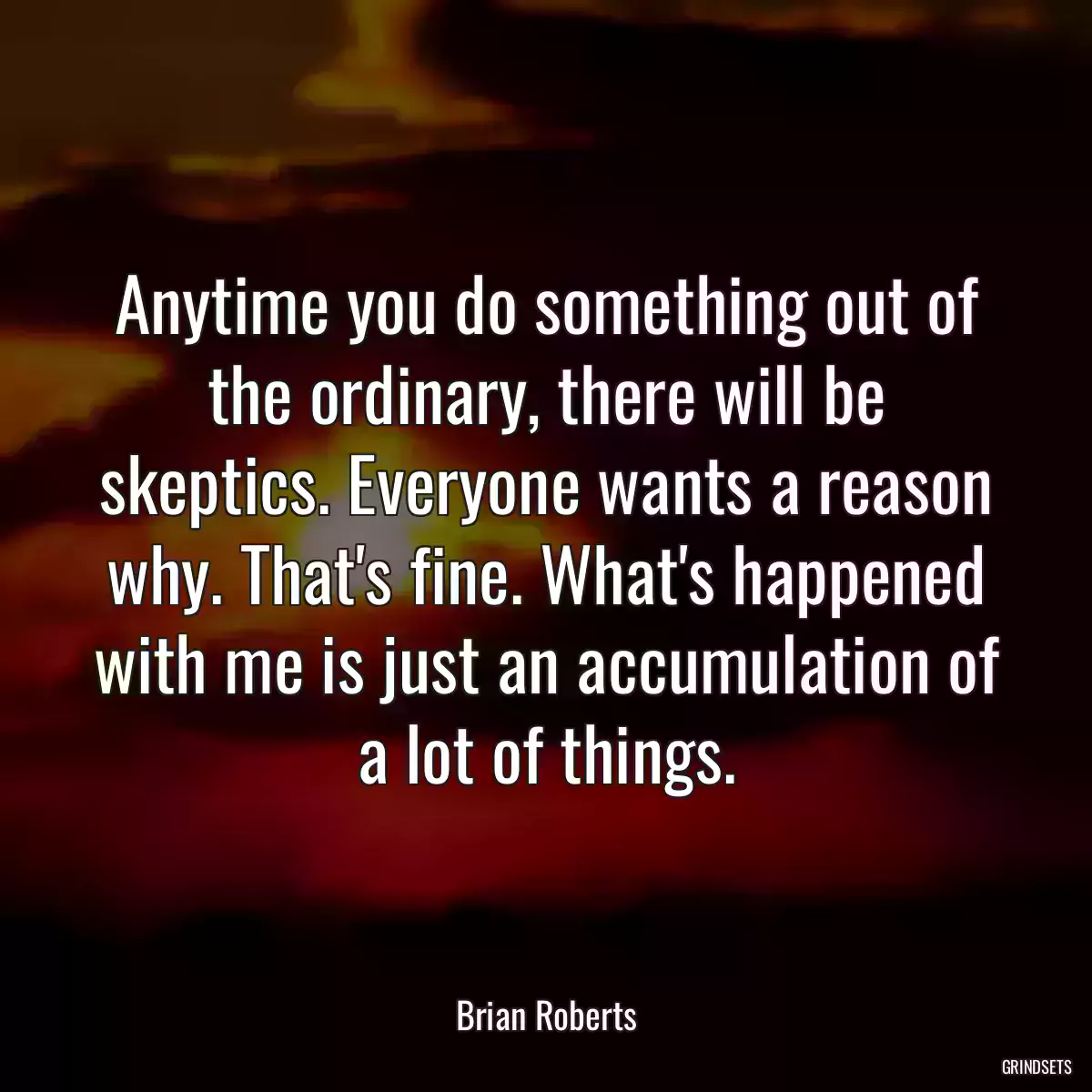 Anytime you do something out of the ordinary, there will be skeptics. Everyone wants a reason why. That\'s fine. What\'s happened with me is just an accumulation of a lot of things.