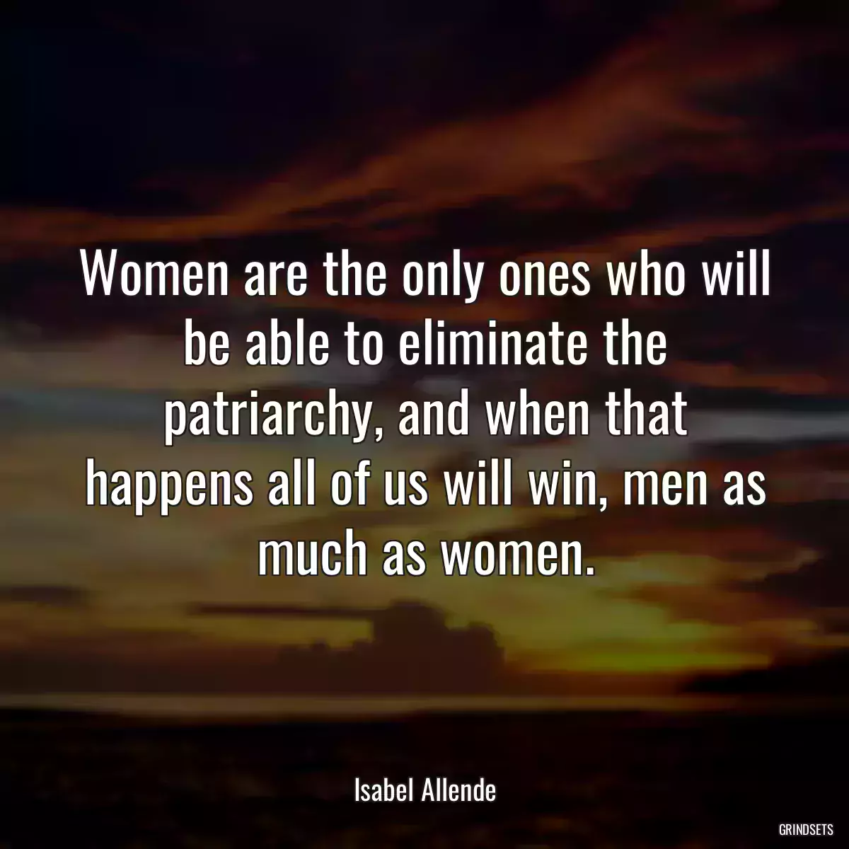 Women are the only ones who will be able to eliminate the patriarchy, and when that happens all of us will win, men as much as women.