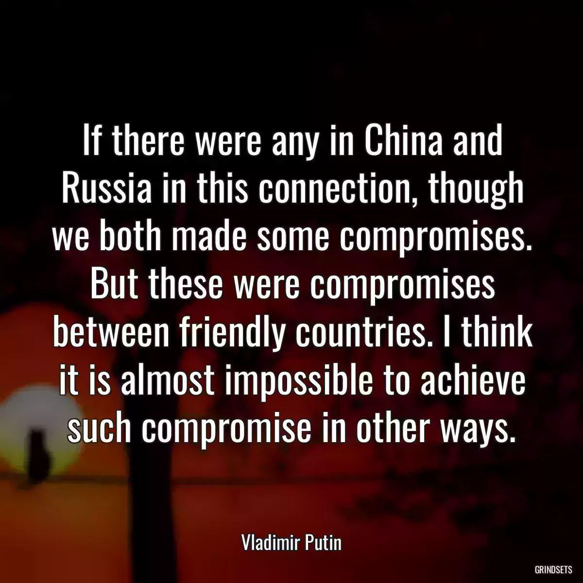 If there were any in China and Russia in this connection, though we both made some compromises. But these were compromises between friendly countries. I think it is almost impossible to achieve such compromise in other ways.