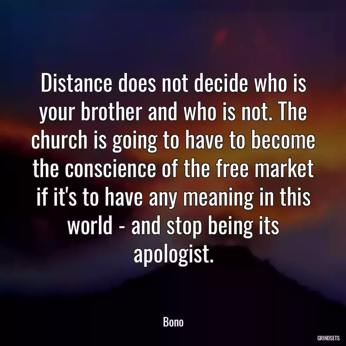 Distance does not decide who is your brother and who is not. The church is going to have to become the conscience of the free market if it\'s to have any meaning in this world - and stop being its apologist.