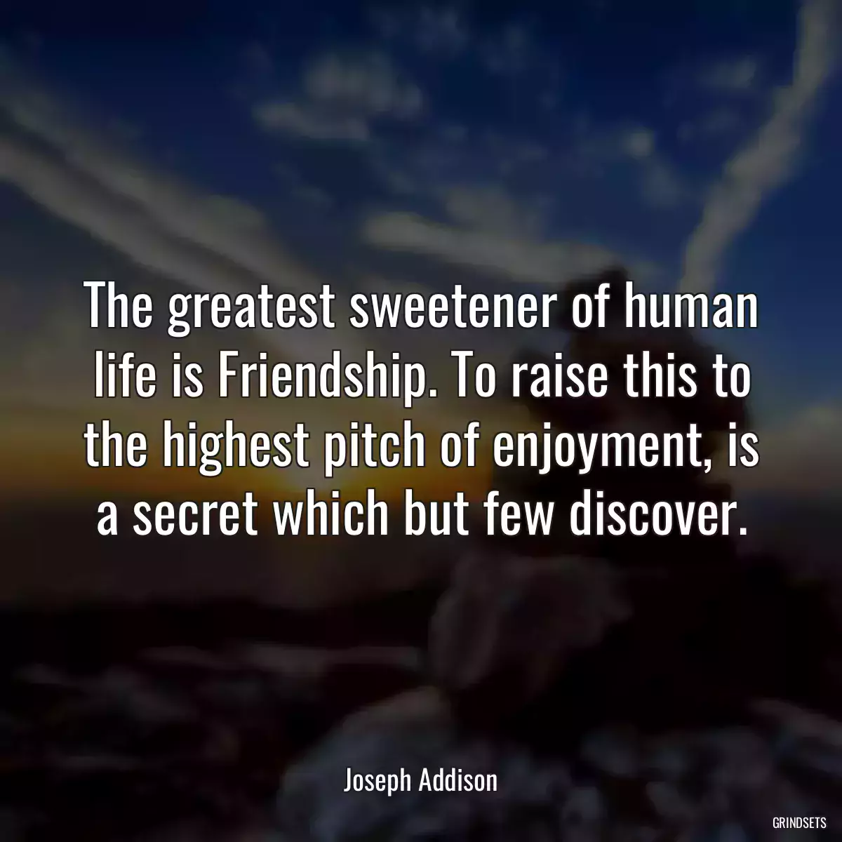 The greatest sweetener of human life is Friendship. To raise this to the highest pitch of enjoyment, is a secret which but few discover.