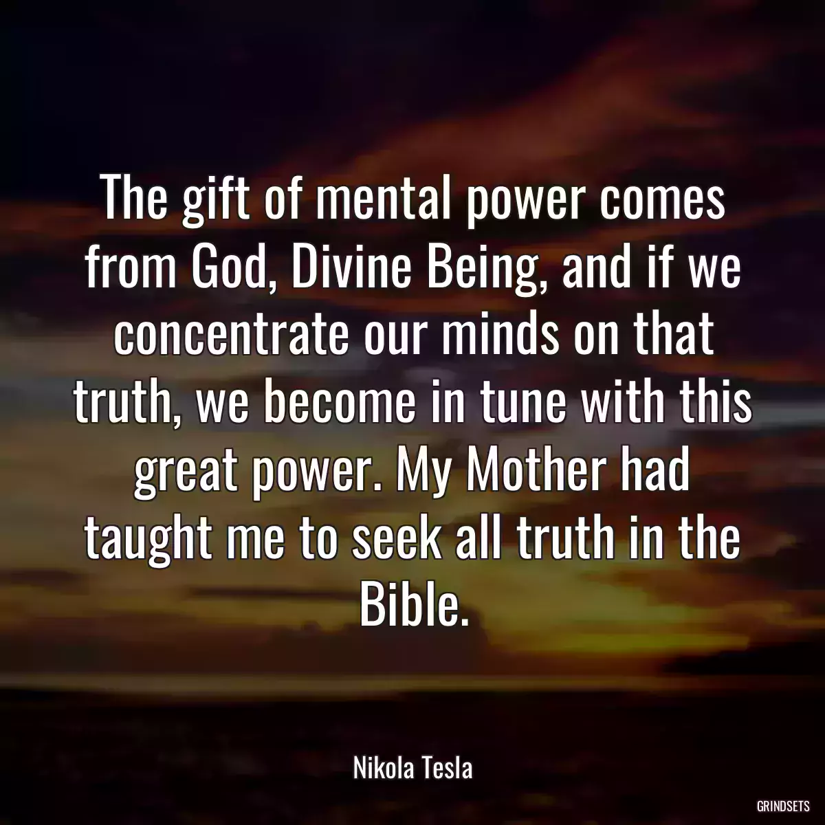 The gift of mental power comes from God, Divine Being, and if we concentrate our minds on that truth, we become in tune with this great power. My Mother had taught me to seek all truth in the Bible.