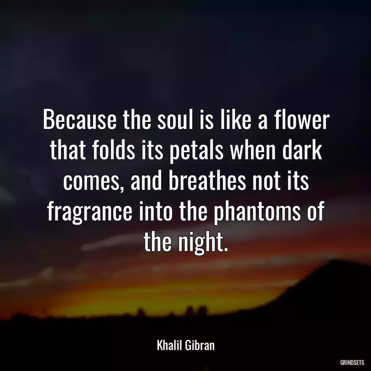 Because the soul is like a flower that folds its petals when dark comes, and breathes not its fragrance into the phantoms of the night.