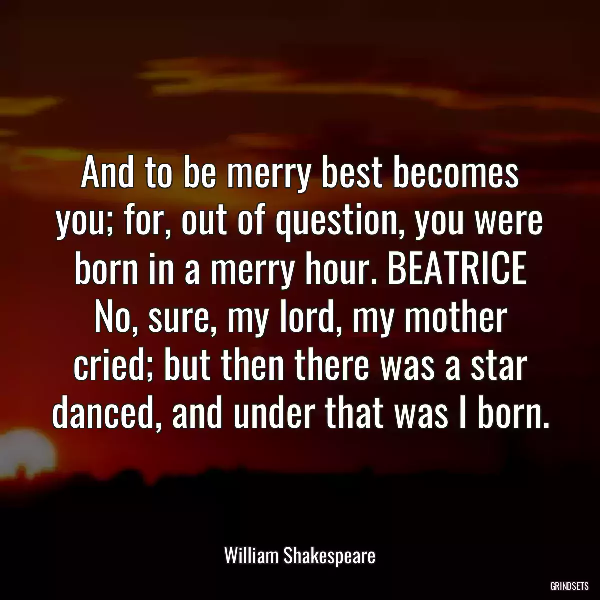 And to be merry best becomes you; for, out of question, you were born in a merry hour. BEATRICE No, sure, my lord, my mother cried; but then there was a star danced, and under that was I born.
