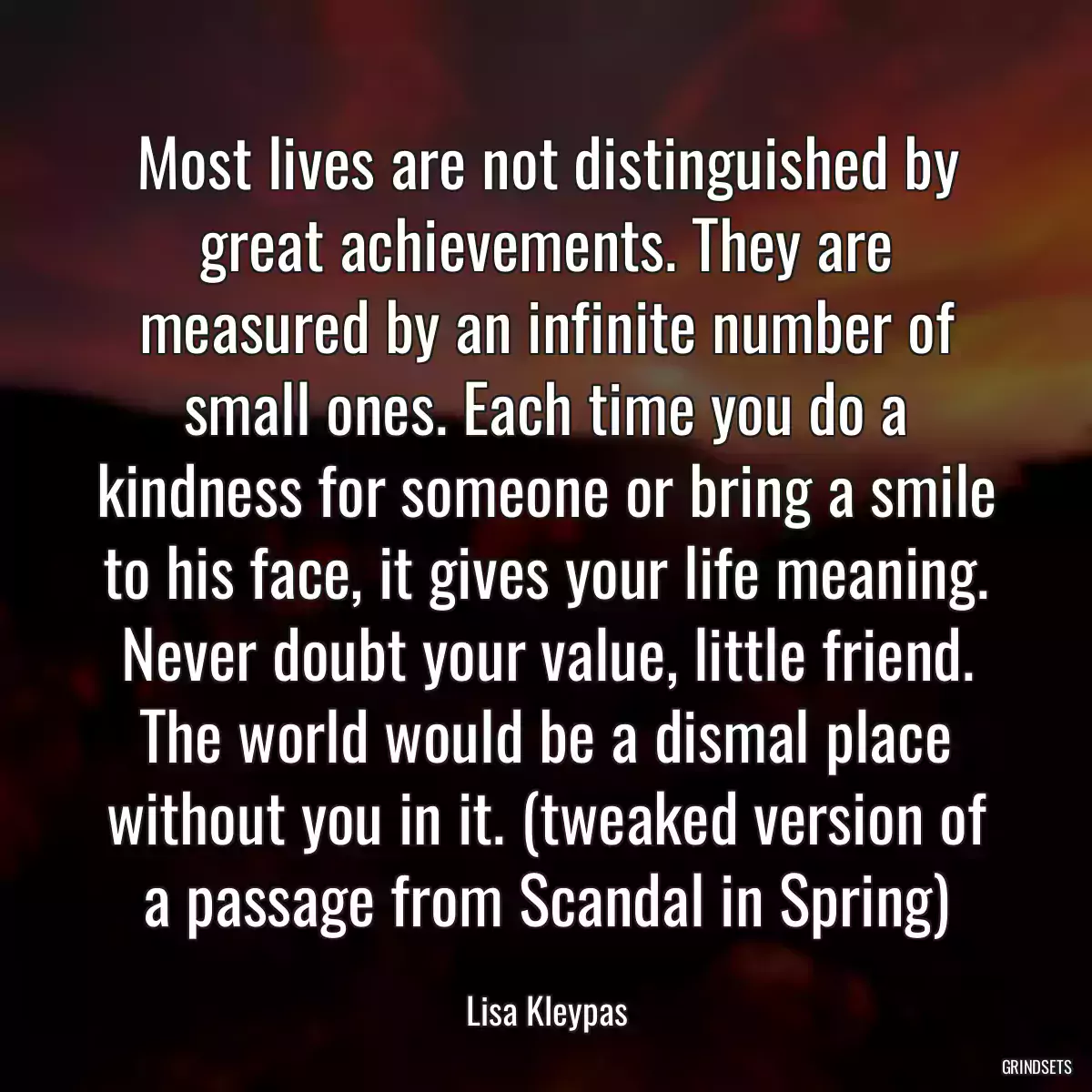 Most lives are not distinguished by great achievements. They are measured by an infinite number of small ones. Each time you do a kindness for someone or bring a smile to his face, it gives your life meaning. Never doubt your value, little friend. The world would be a dismal place without you in it. (tweaked version of a passage from Scandal in Spring)