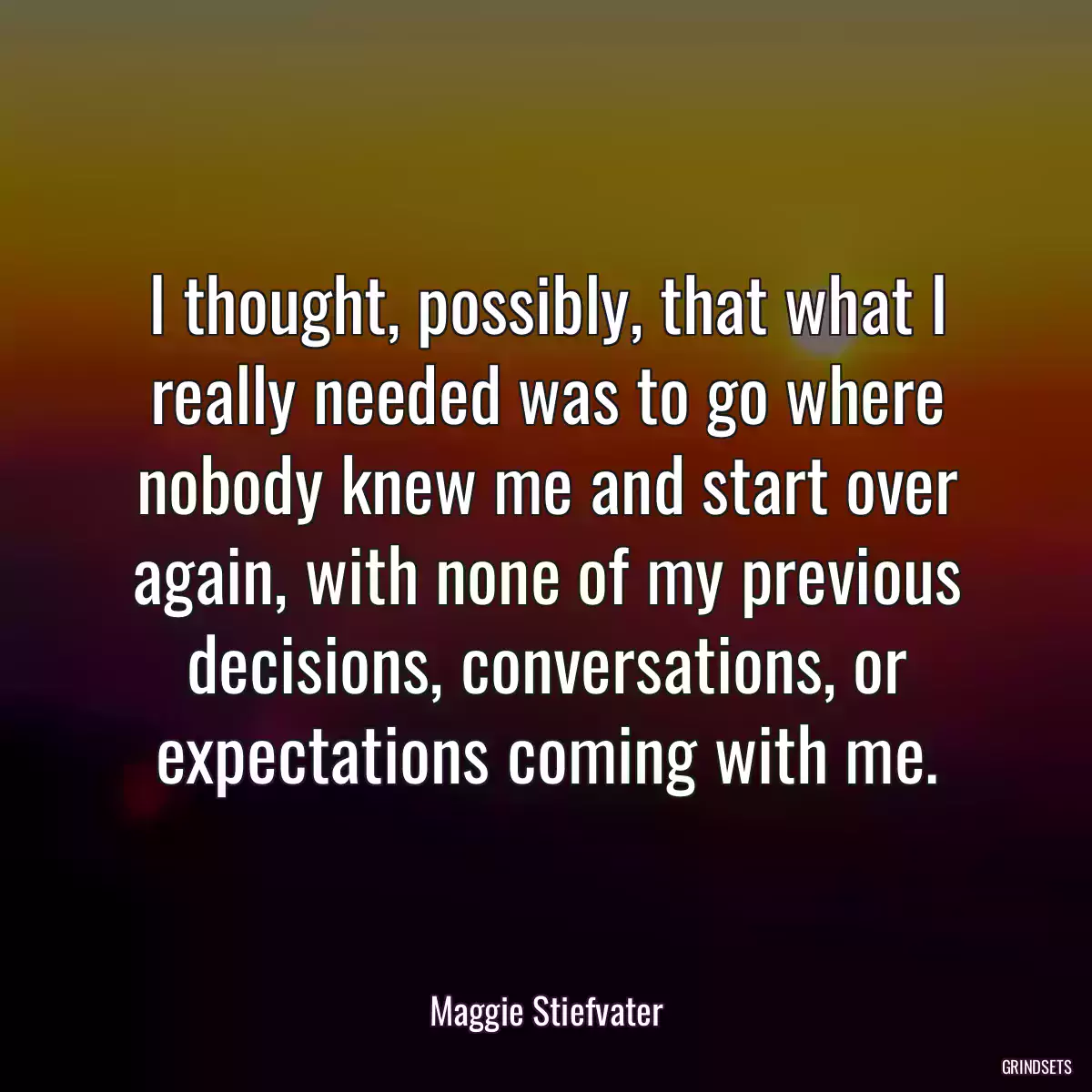 I thought, possibly, that what I really needed was to go where nobody knew me and start over again, with none of my previous decisions, conversations, or expectations coming with me.