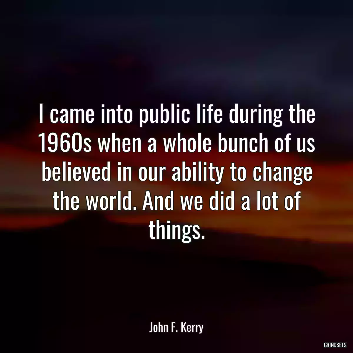 I came into public life during the 1960s when a whole bunch of us believed in our ability to change the world. And we did a lot of things.