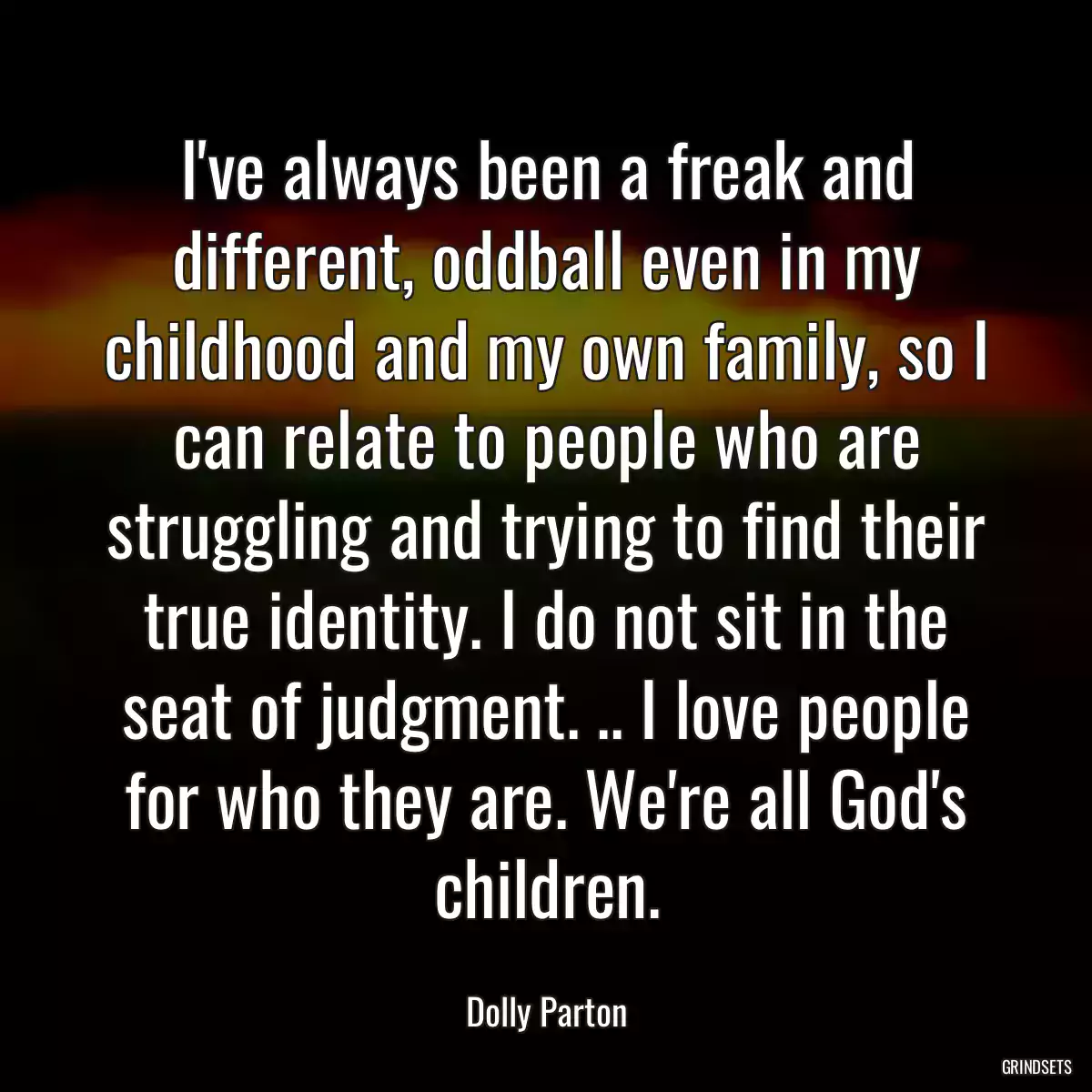 I\'ve always been a freak and different, oddball even in my childhood and my own family, so I can relate to people who are struggling and trying to find their true identity. I do not sit in the seat of judgment. .. I love people for who they are. We\'re all God\'s children.