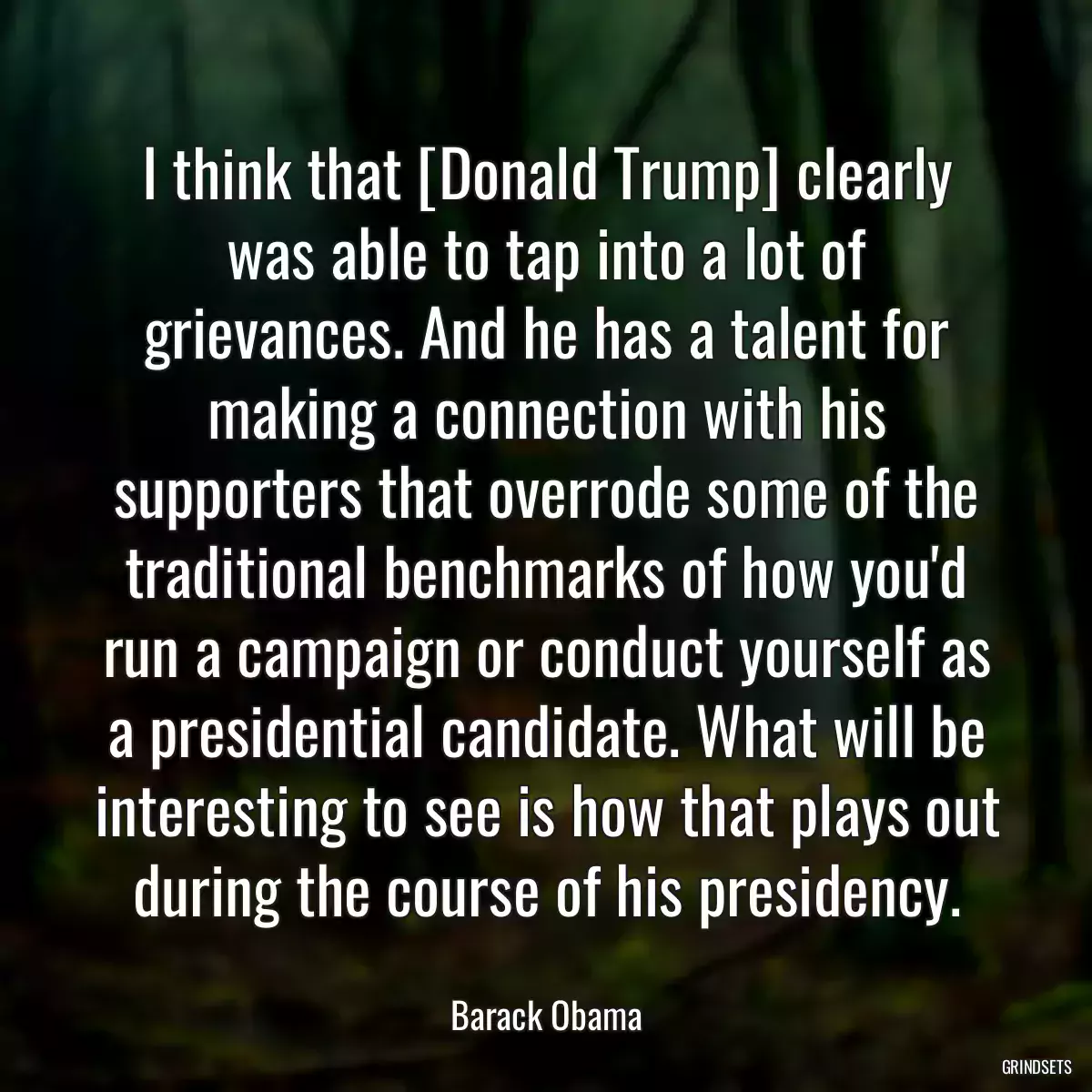 I think that [Donald Trump] clearly was able to tap into a lot of grievances. And he has a talent for making a connection with his supporters that overrode some of the traditional benchmarks of how you\'d run a campaign or conduct yourself as a presidential candidate. What will be interesting to see is how that plays out during the course of his presidency.