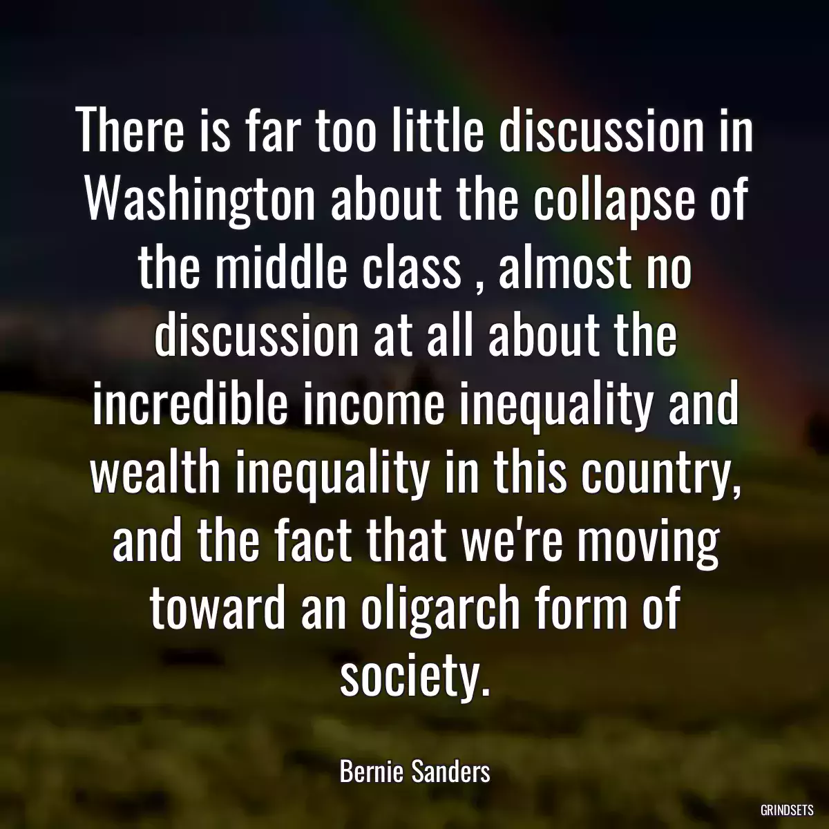 There is far too little discussion in Washington about the collapse of the middle class , almost no discussion at all about the incredible income inequality and wealth inequality in this country, and the fact that we\'re moving toward an oligarch form of society.