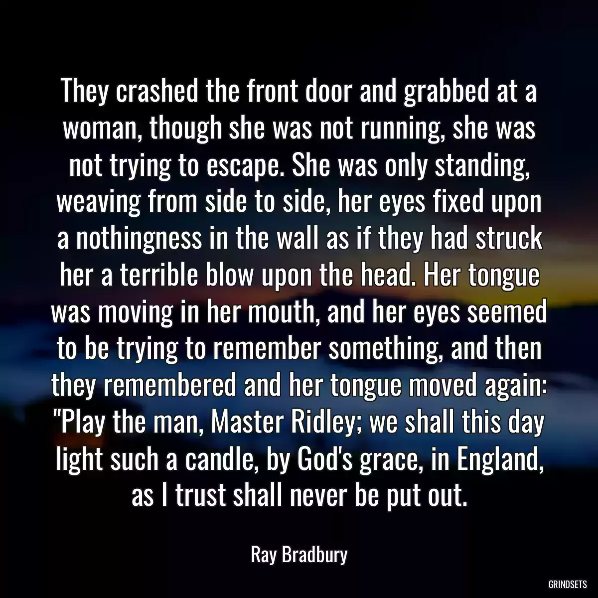 They crashed the front door and grabbed at a woman, though she was not running, she was not trying to escape. She was only standing, weaving from side to side, her eyes fixed upon a nothingness in the wall as if they had struck her a terrible blow upon the head. Her tongue was moving in her mouth, and her eyes seemed to be trying to remember something, and then they remembered and her tongue moved again: \