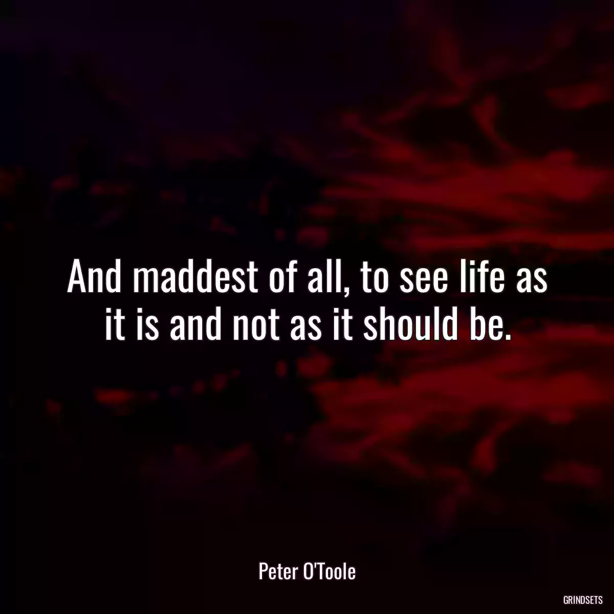 And maddest of all, to see life as it is and not as it should be.