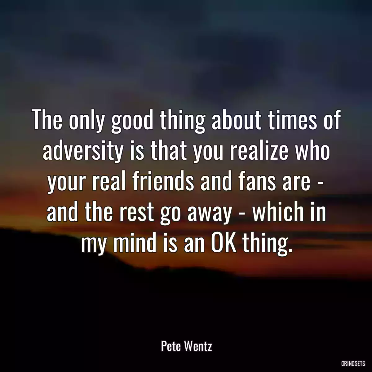 The only good thing about times of adversity is that you realize who your real friends and fans are - and the rest go away - which in my mind is an OK thing.