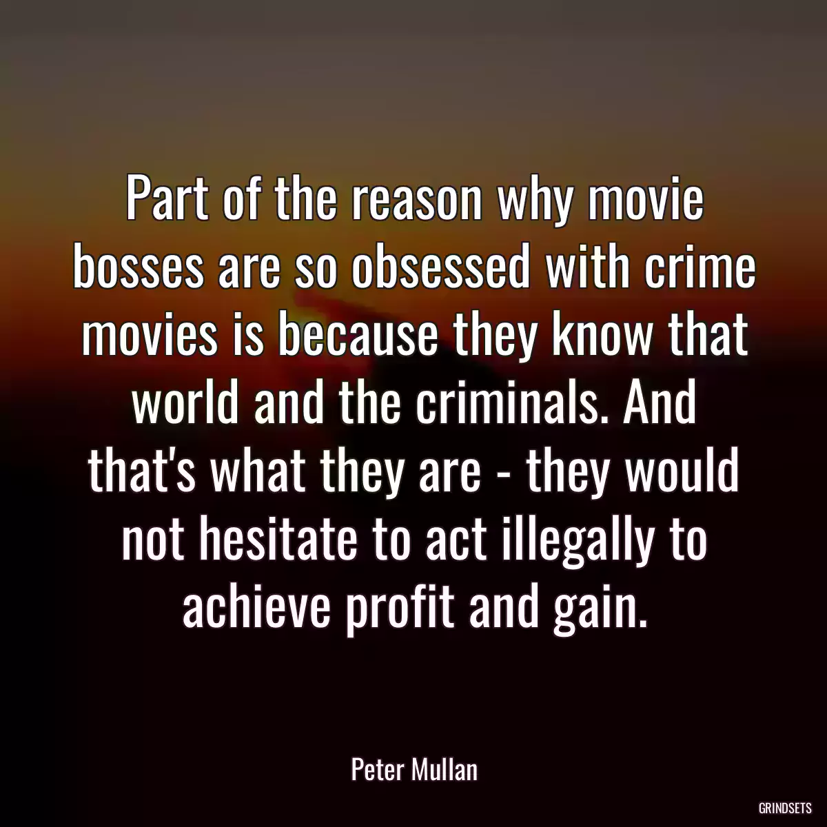 Part of the reason why movie bosses are so obsessed with crime movies is because they know that world and the criminals. And that\'s what they are - they would not hesitate to act illegally to achieve profit and gain.