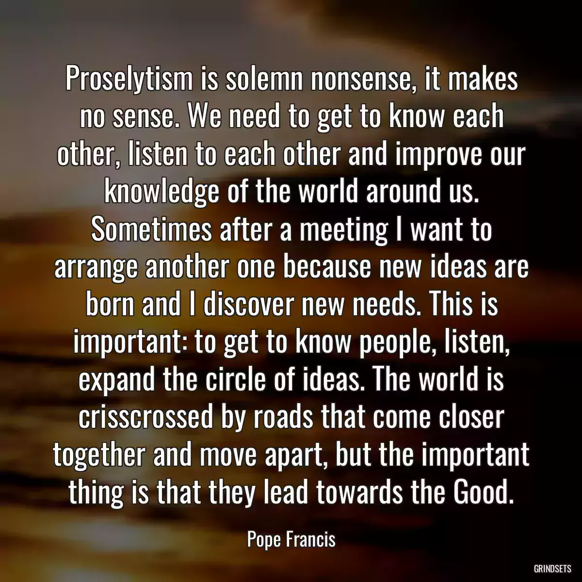 Proselytism is solemn nonsense, it makes no sense. We need to get to know each other, listen to each other and improve our knowledge of the world around us. Sometimes after a meeting I want to arrange another one because new ideas are born and I discover new needs. This is important: to get to know people, listen, expand the circle of ideas. The world is crisscrossed by roads that come closer together and move apart, but the important thing is that they lead towards the Good.