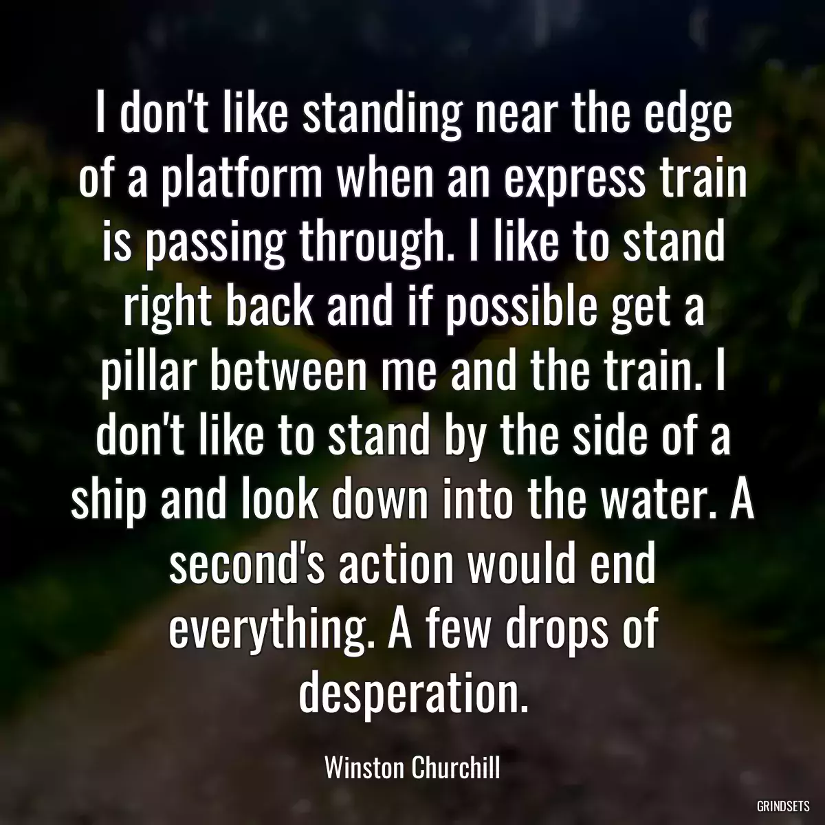 I don\'t like standing near the edge of a platform when an express train is passing through. I like to stand right back and if possible get a pillar between me and the train. I don\'t like to stand by the side of a ship and look down into the water. A second\'s action would end everything. A few drops of desperation.