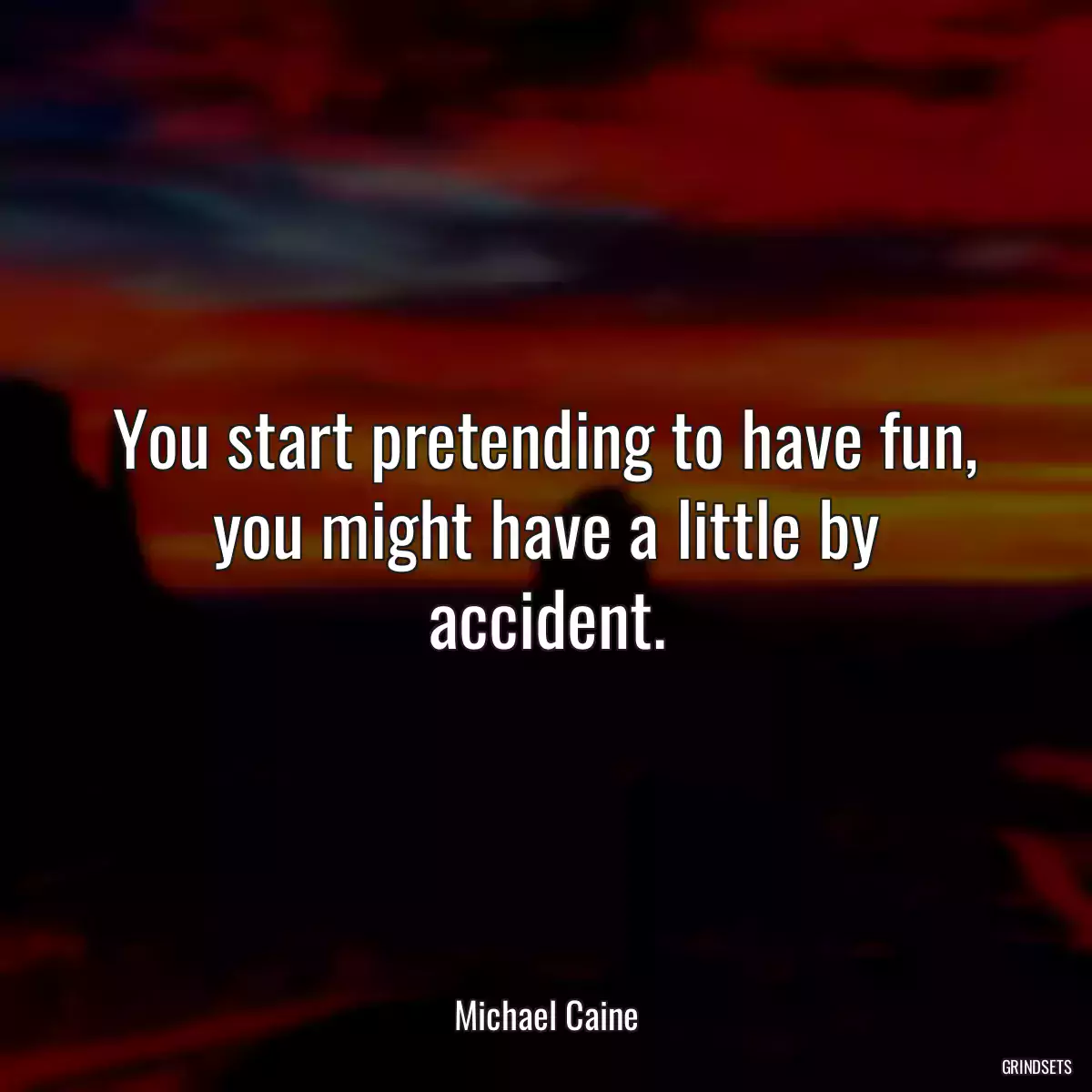 You start pretending to have fun, you might have a little by accident.