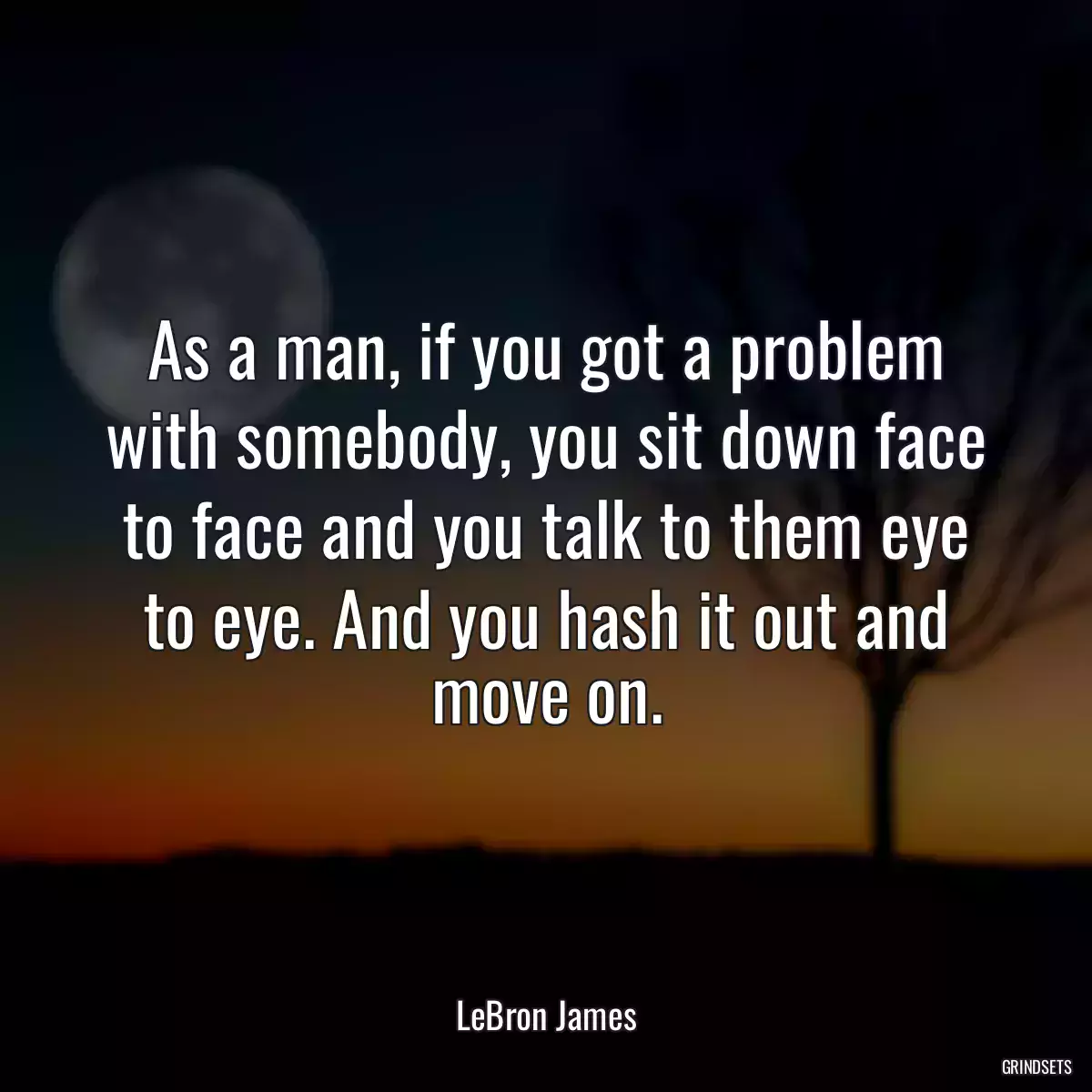 As a man, if you got a problem with somebody, you sit down face to face and you talk to them eye to eye. And you hash it out and move on.