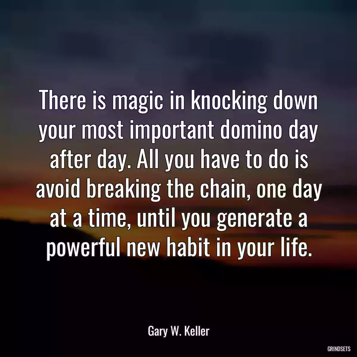 There is magic in knocking down your most important domino day after day. All you have to do is avoid breaking the chain, one day at a time, until you generate a powerful new habit in your life.