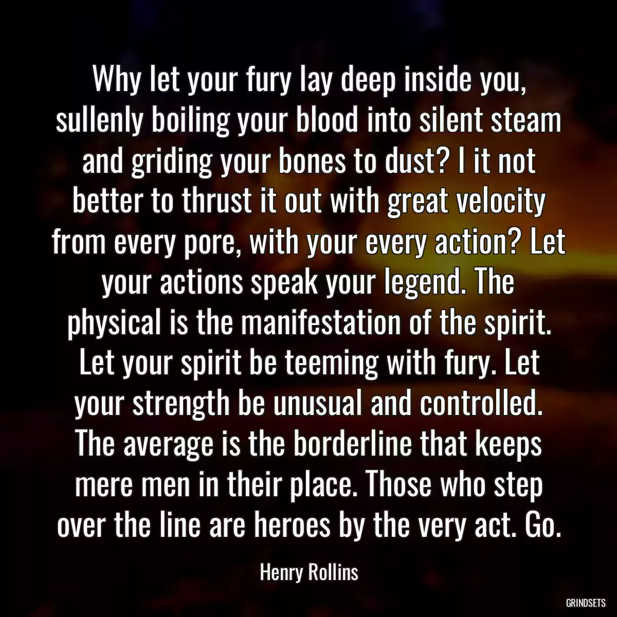 Why let your fury lay deep inside you, sullenly boiling your blood into silent steam and griding your bones to dust? I it not better to thrust it out with great velocity from every pore, with your every action? Let your actions speak your legend. The physical is the manifestation of the spirit. Let your spirit be teeming with fury. Let your strength be unusual and controlled. The average is the borderline that keeps mere men in their place. Those who step over the line are heroes by the very act. Go.