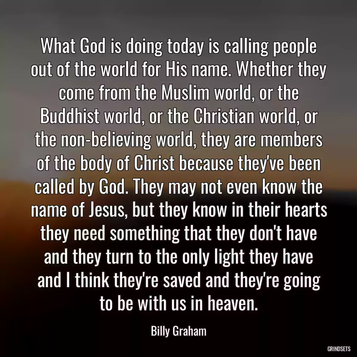 What God is doing today is calling people out of the world for His name. Whether they come from the Muslim world, or the Buddhist world, or the Christian world, or the non-believing world, they are members of the body of Christ because they\'ve been called by God. They may not even know the name of Jesus, but they know in their hearts they need something that they don\'t have and they turn to the only light they have and I think they\'re saved and they\'re going to be with us in heaven.