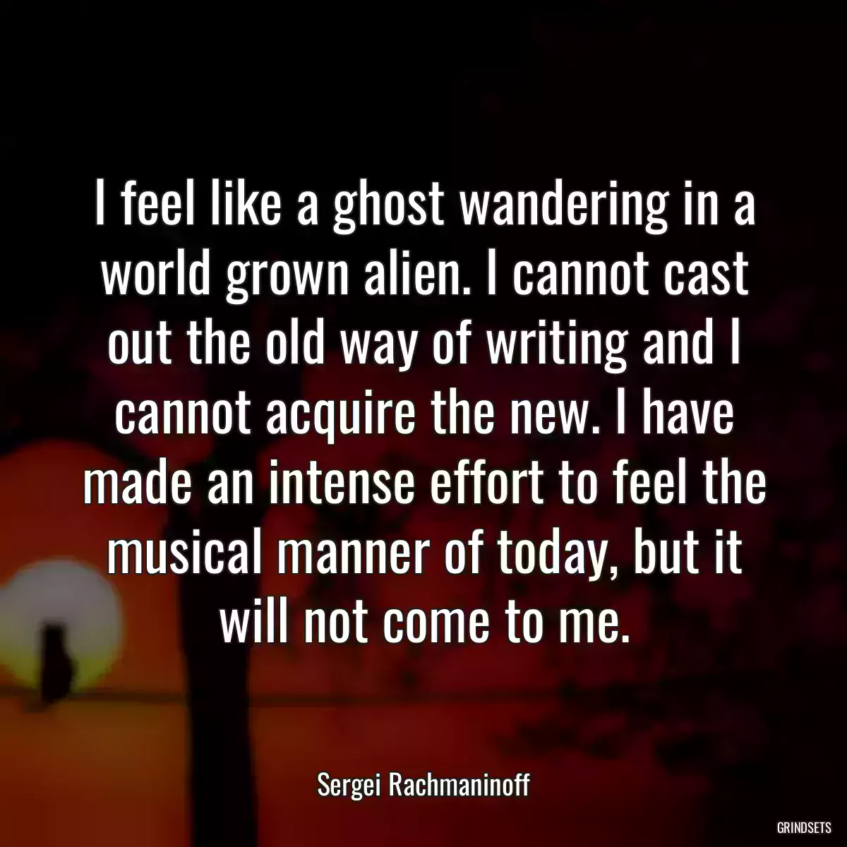 I feel like a ghost wandering in a world grown alien. I cannot cast out the old way of writing and I cannot acquire the new. I have made an intense effort to feel the musical manner of today, but it will not come to me.