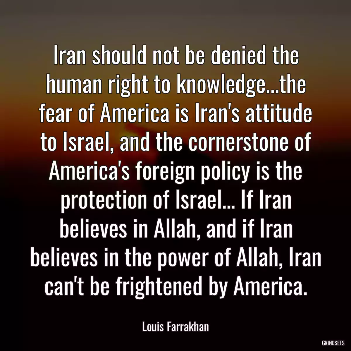 Iran should not be denied the human right to knowledge...the fear of America is Iran\'s attitude to Israel, and the cornerstone of America\'s foreign policy is the protection of Israel... If Iran believes in Allah, and if Iran believes in the power of Allah, Iran can\'t be frightened by America.