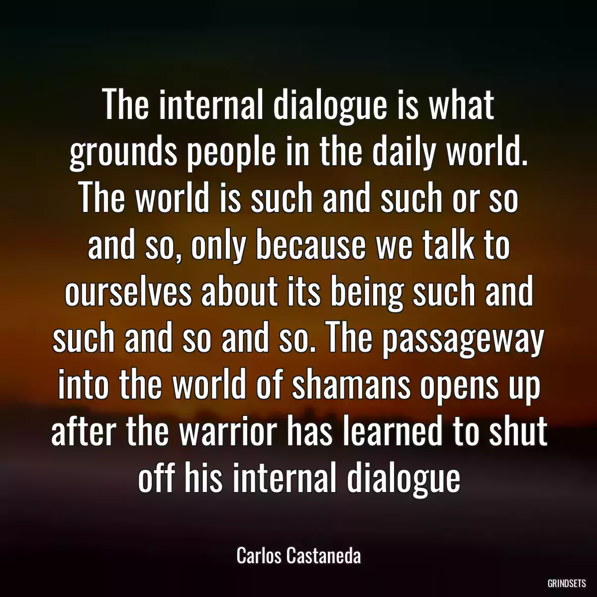 The internal dialogue is what grounds people in the daily world. The world is such and such or so and so, only because we talk to ourselves about its being such and such and so and so. The passageway into the world of shamans opens up after the warrior has learned to shut off his internal dialogue