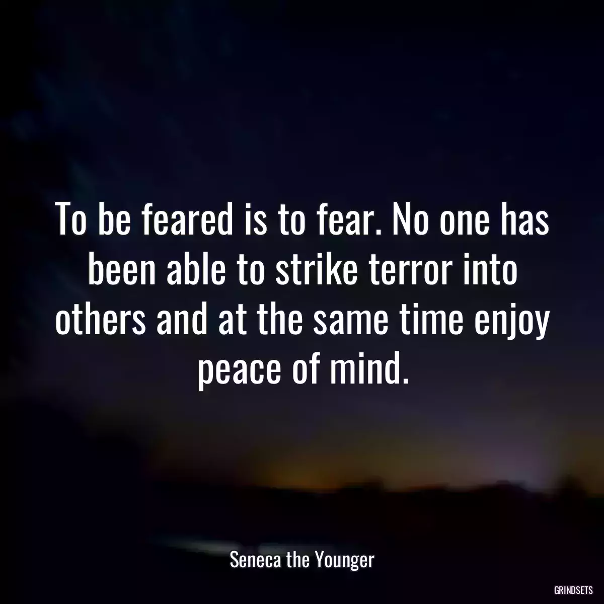 To be feared is to fear. No one has been able to strike terror into others and at the same time enjoy peace of mind.