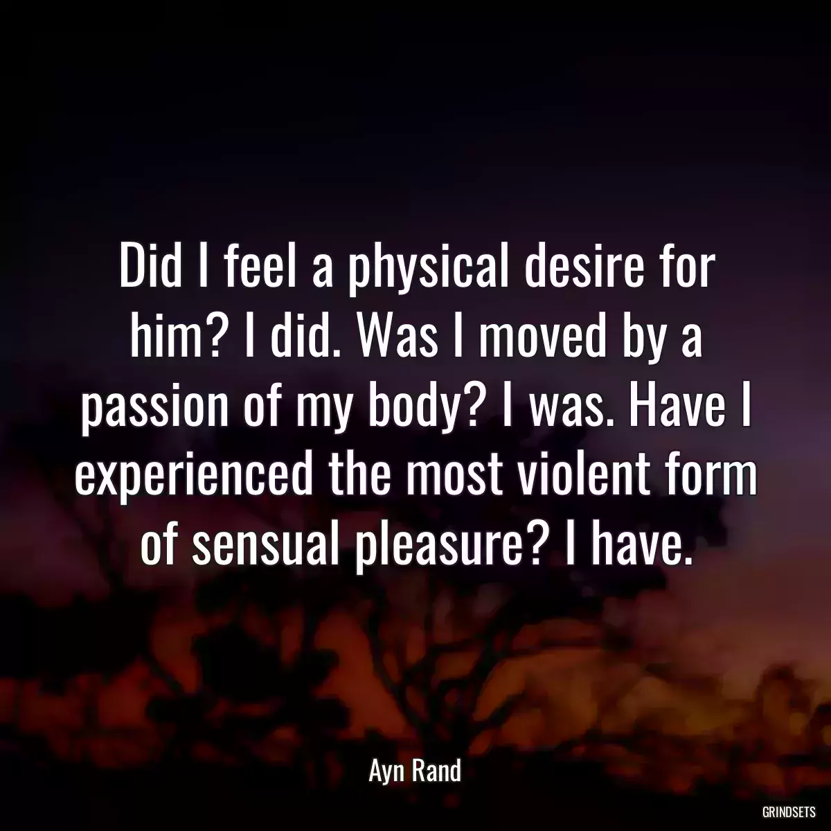 Did I feel a physical desire for him? I did. Was I moved by a passion of my body? I was. Have I experienced the most violent form of sensual pleasure? I have.