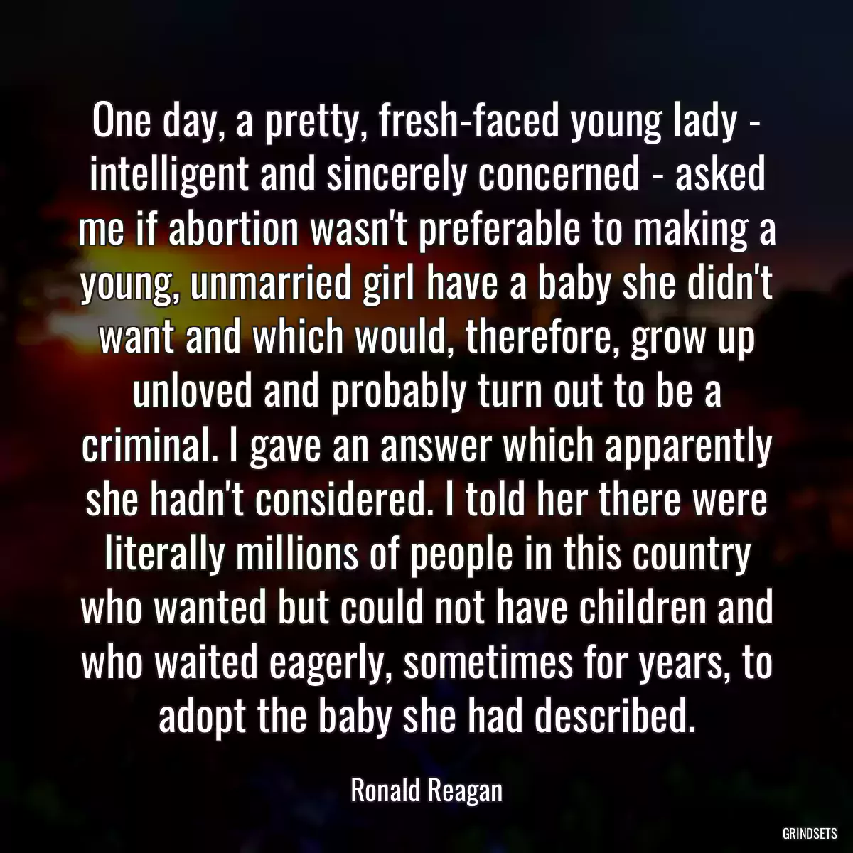 One day, a pretty, fresh-faced young lady - intelligent and sincerely concerned - asked me if abortion wasn\'t preferable to making a young, unmarried girl have a baby she didn\'t want and which would, therefore, grow up unloved and probably turn out to be a criminal. I gave an answer which apparently she hadn\'t considered. I told her there were literally millions of people in this country who wanted but could not have children and who waited eagerly, sometimes for years, to adopt the baby she had described.