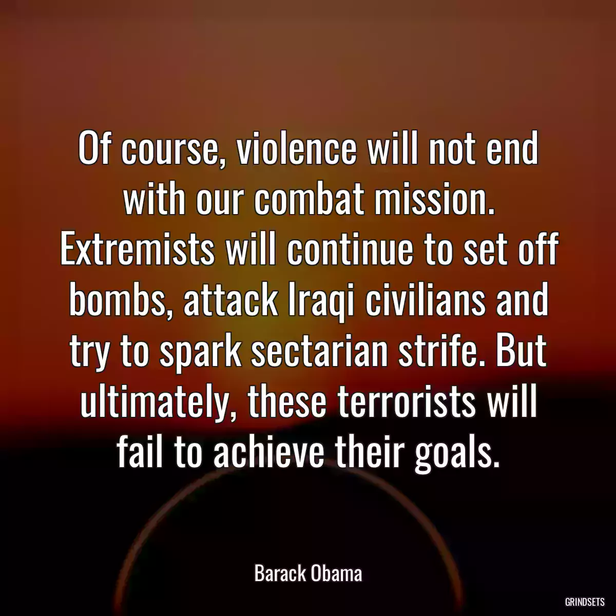 Of course, violence will not end with our combat mission. Extremists will continue to set off bombs, attack Iraqi civilians and try to spark sectarian strife. But ultimately, these terrorists will fail to achieve their goals.