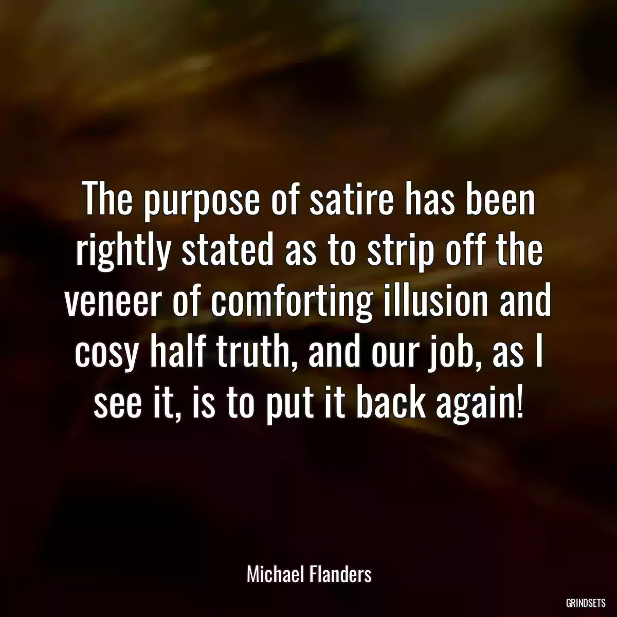 The purpose of satire has been rightly stated as to strip off the veneer of comforting illusion and cosy half truth, and our job, as I see it, is to put it back again!