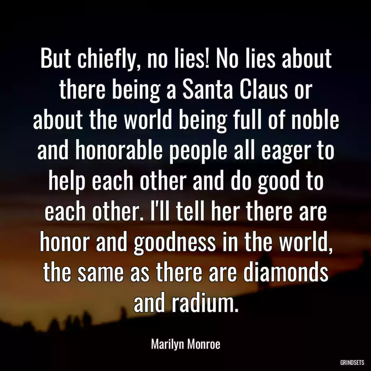 But chiefly, no lies! No lies about there being a Santa Claus or about the world being full of noble and honorable people all eager to help each other and do good to each other. I\'ll tell her there are honor and goodness in the world, the same as there are diamonds and radium.